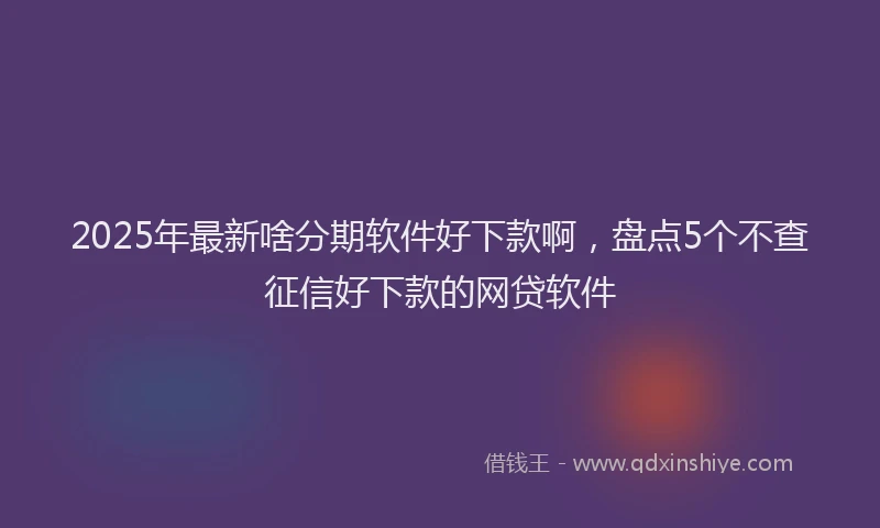 2025年最新啥分期软件好下款啊，盘点5个不查征信好下款的网贷软件