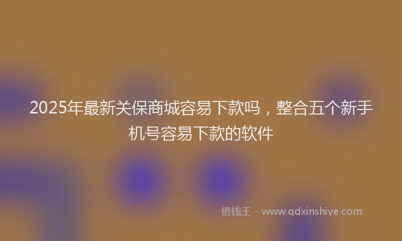 2025年最新关保商城容易下款吗，整合五个新手机号容易下款的软件