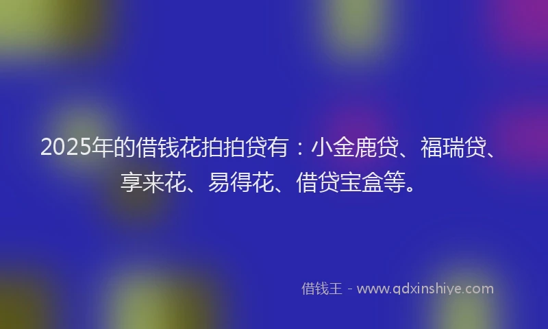 2025年的借钱花拍拍贷有：小金鹿贷、福瑞贷、享来花、易得花、借贷宝盒等。