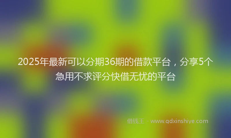 2025年最新可以分期36期的借款平台，分享5个急用不求评分快借无忧的平台