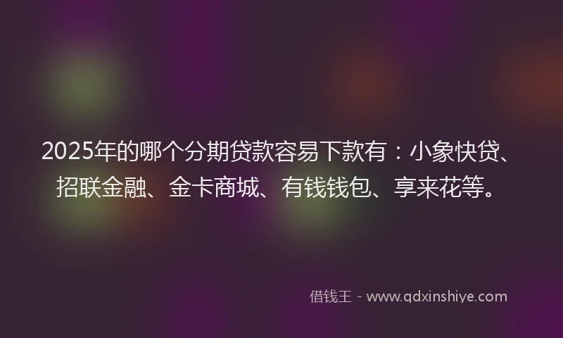 2025年的哪个分期贷款容易下款有：小象快贷、招联金融、金卡商城、有钱钱包、享来花等。