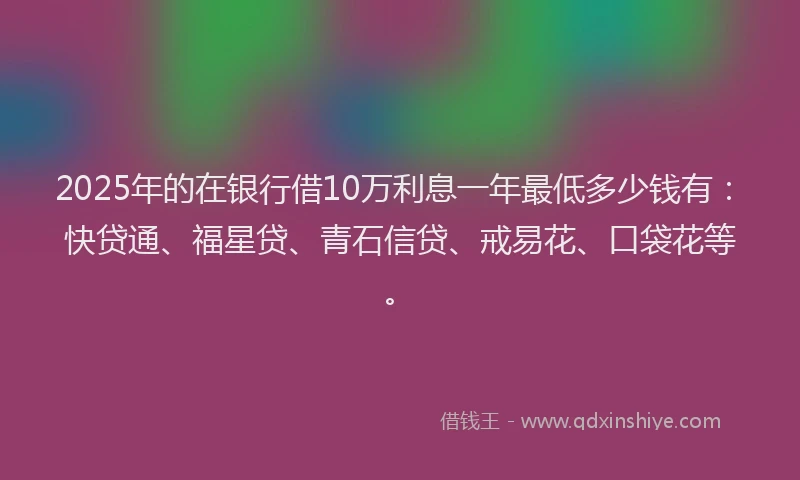 2025年的在银行借10万利息一年最低多少钱有：快贷通、福星贷、青石信贷、戒易花、口袋花等。