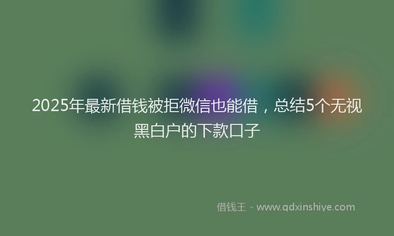 2025年最新借钱被拒微信也能借，总结5个无视黑白户的下款口子