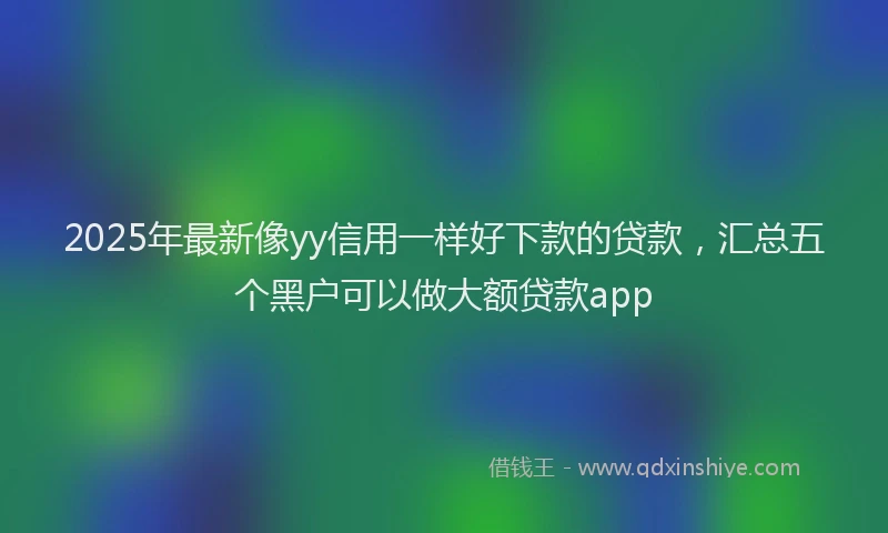 2025年最新像yy信用一样好下款的贷款，汇总五个黑户可以做大额贷款app