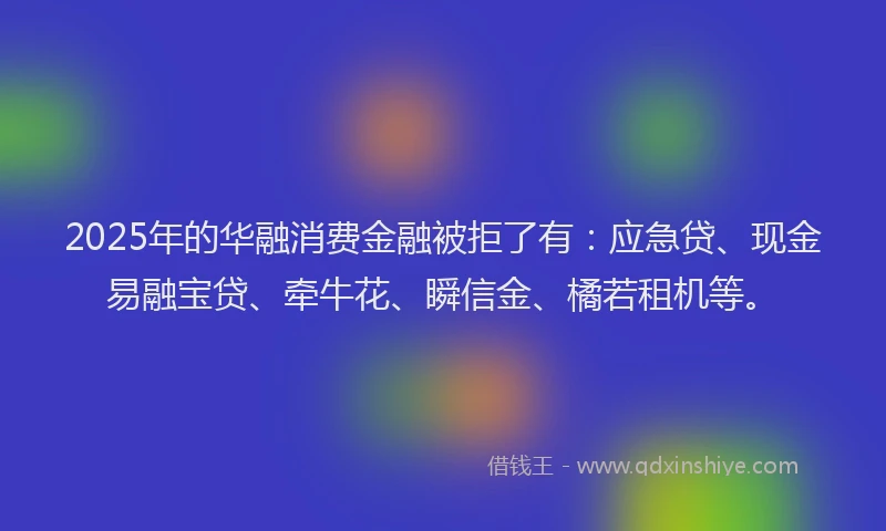 2025年的华融消费金融被拒了有：应急贷、现金易融宝贷、牵牛花、瞬信金、橘若租机等。