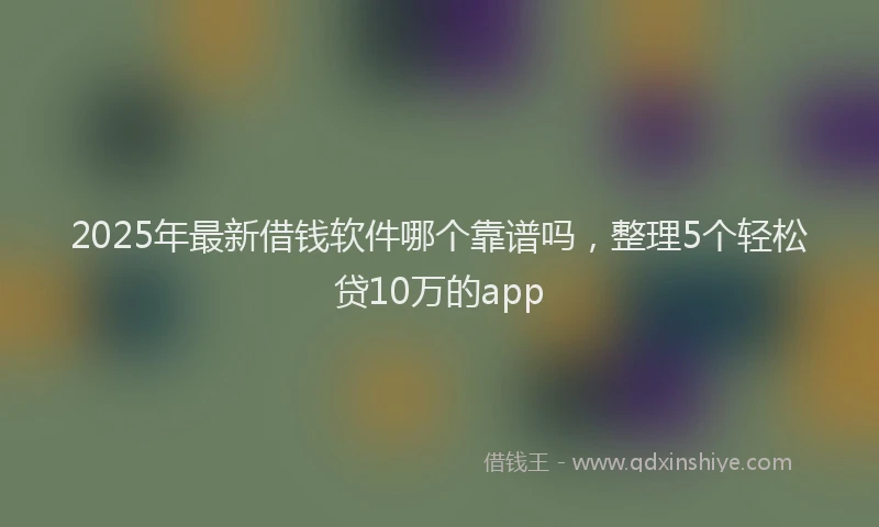 2025年最新借钱软件哪个靠谱吗，整理5个轻松贷10万的app