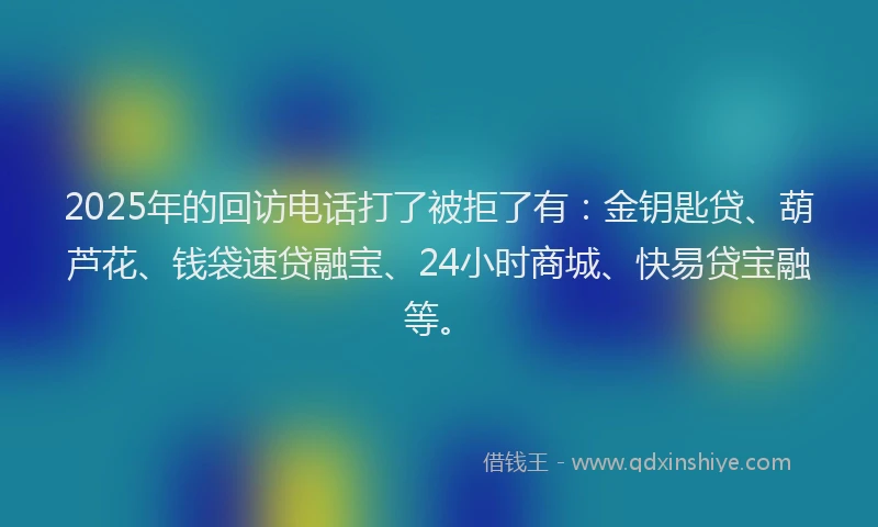 2025年的回访电话打了被拒了有：金钥匙贷、葫芦花、钱袋速贷融宝、24小时商城、快易贷宝融等。