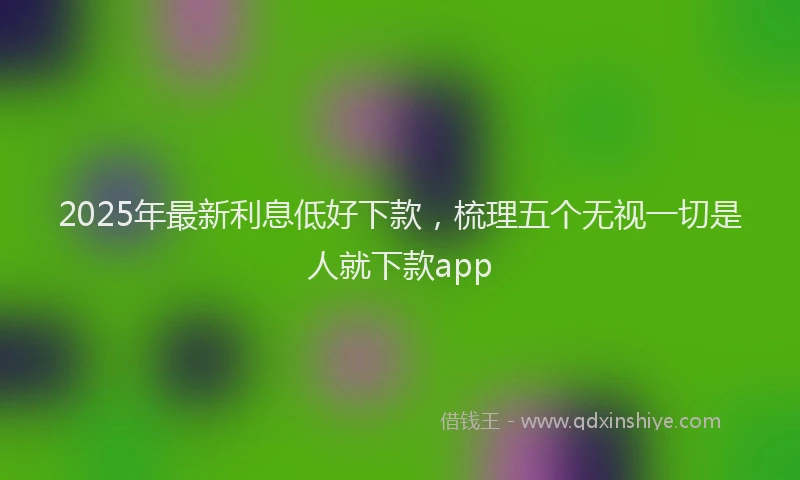 2025年最新利息低好下款，梳理五个无视一切是人就下款app