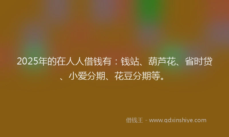 2025年的在人人借钱有：钱站、葫芦花、省时贷、小爱分期、花豆分期等。