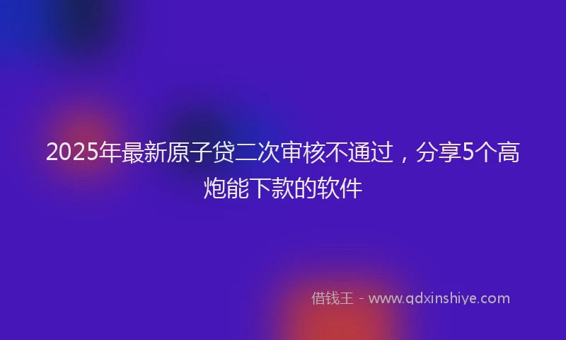 2025年最新原子贷二次审核不通过，分享5个高炮能下款的软件