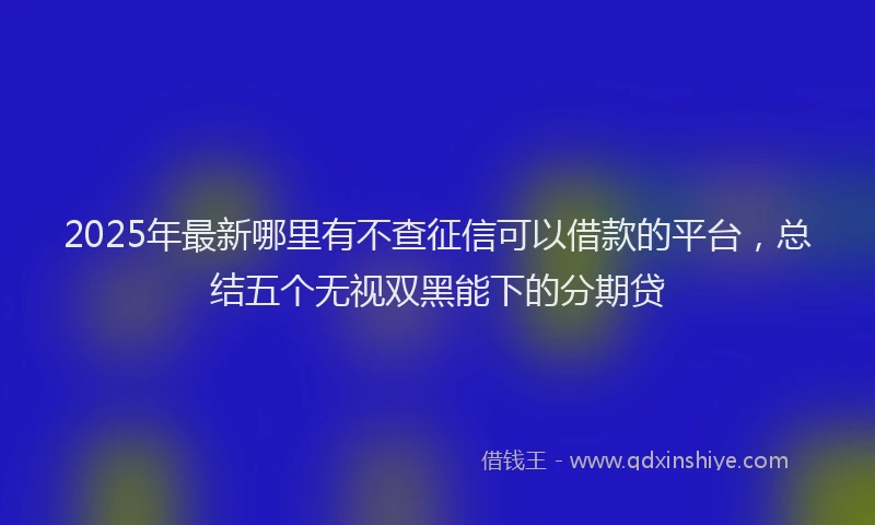 2025年最新哪里有不查征信可以借款的平台，总结五个无视双黑能下的分期贷