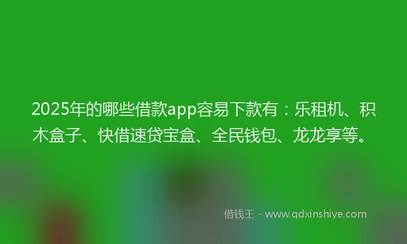 2025年的哪些借款app容易下款有：乐租机、积木盒子、快借速贷宝盒、全民钱包、龙龙享等。