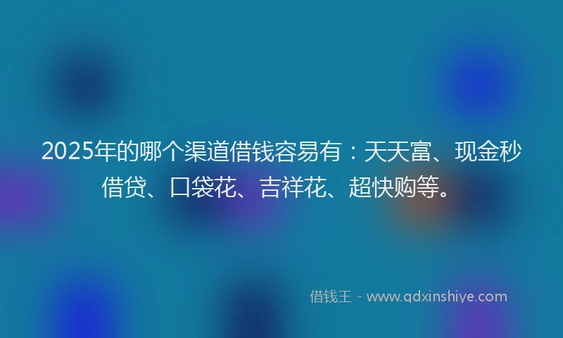 2025年的哪个渠道借钱容易有：天天富、现金秒借贷、口袋花、吉祥花、超快购等。