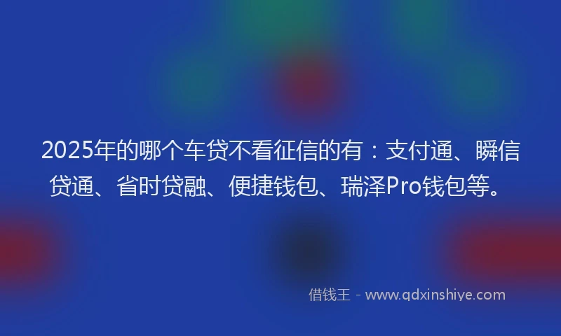 2025年的哪个车贷不看征信的有:支付通、瞬信贷通、省时贷融、便捷钱包、瑞泽Pro钱包等。