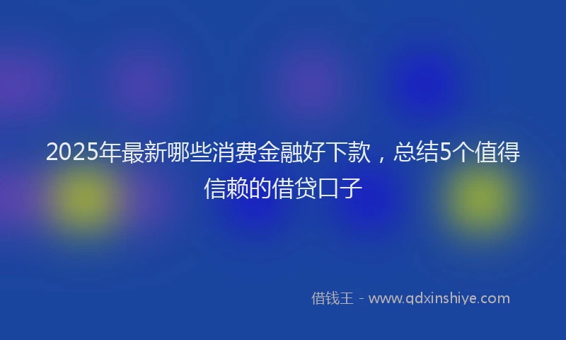 2025年最新哪些消费金融好下款，总结5个值得信赖的借贷口子