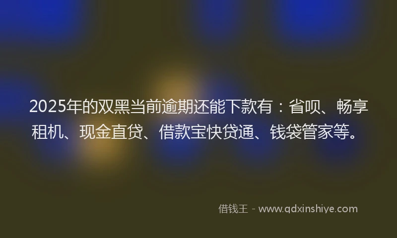 2025年的双黑当前逾期还能下款有：省呗、畅享租机、现金直贷、借款宝快贷通、钱袋管家等。