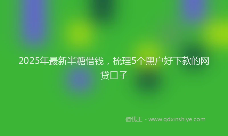 2025年最新半糖借钱，梳理5个黑户好下款的网贷口子