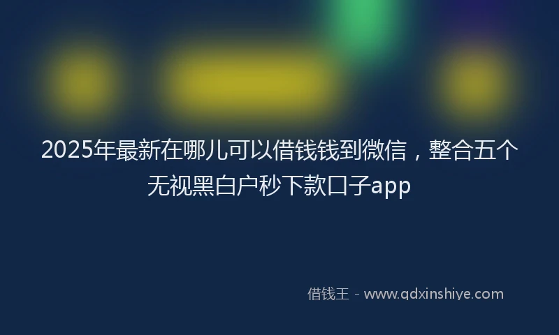 2025年最新在哪儿可以借钱钱到微信，整合五个无视黑白户秒下款口子app