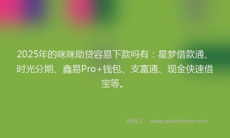 2025年的咪咪助贷容易下款吗有：星梦借款通、时光分期、鑫易Pro+钱包、支富通、现金侠速借宝等。