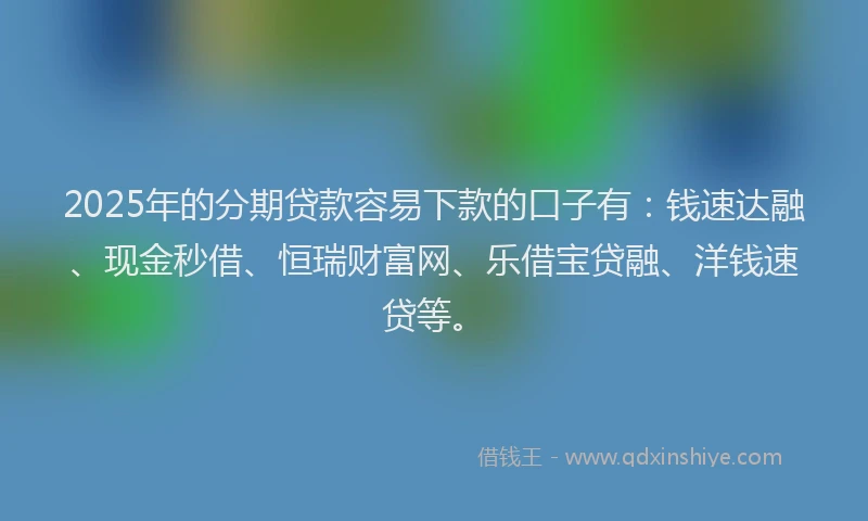 2025年的分期贷款容易下款的口子有：钱速达融、现金秒借、恒瑞财富网、乐借宝贷融、洋钱速贷等。