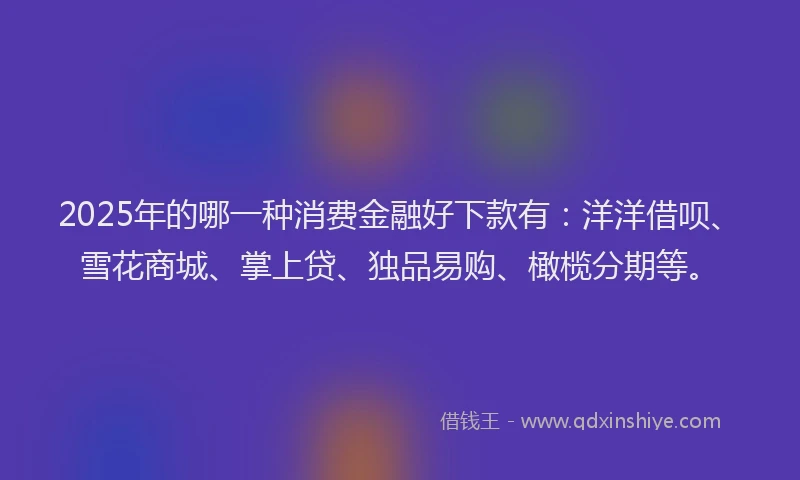 2025年的哪一种消费金融好下款有：洋洋借呗、雪花商城、掌上贷、独品易购、橄榄分期等。