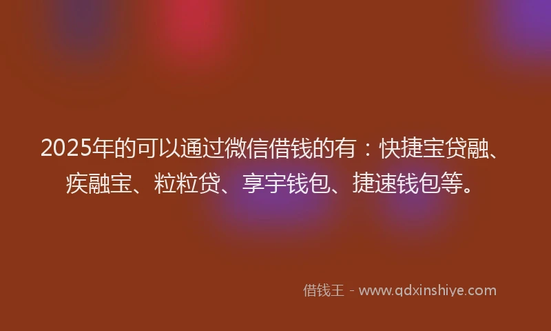 2025年的可以通过微信借钱的有：快捷宝贷融、疾融宝、粒粒贷、享宇钱包、捷速钱包等。
