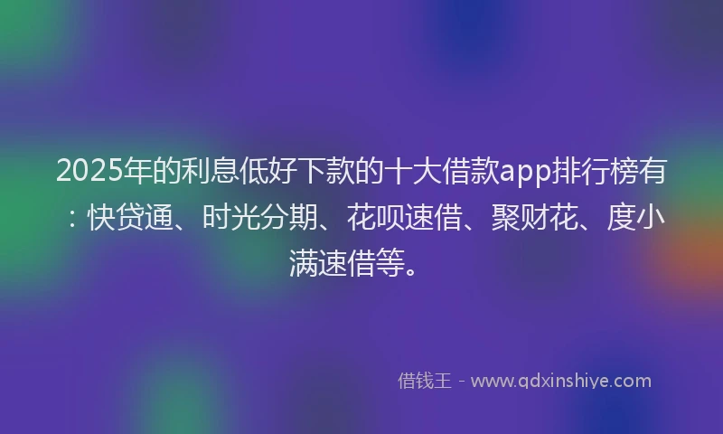 2025年的利息低好下款的十大借款app排行榜有：快贷通、时光分期、花呗速借、聚财花、度小满速借等。