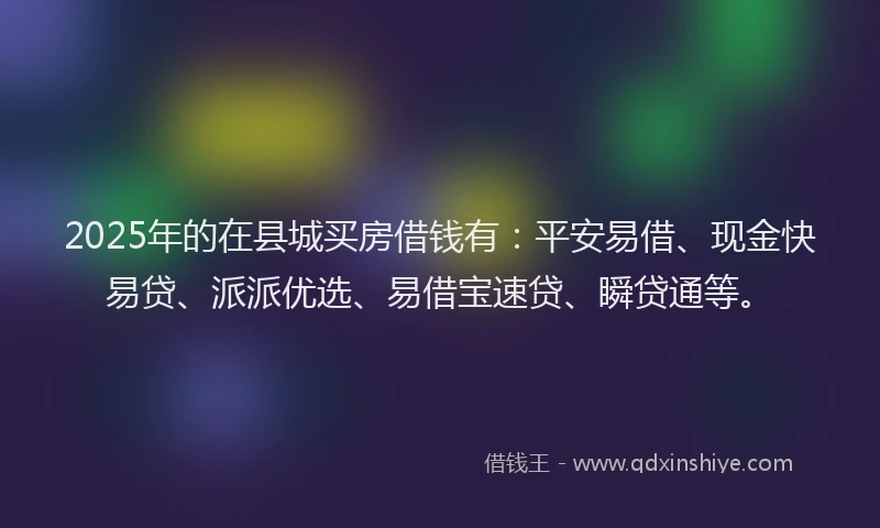 2025年的在县城买房借钱有：平安易借、现金快易贷、派派优选、易借宝速贷、瞬贷通等。