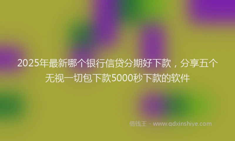 2025年最新哪个银行信贷分期好下款，分享五个无视一切包下款5000秒下款的软件