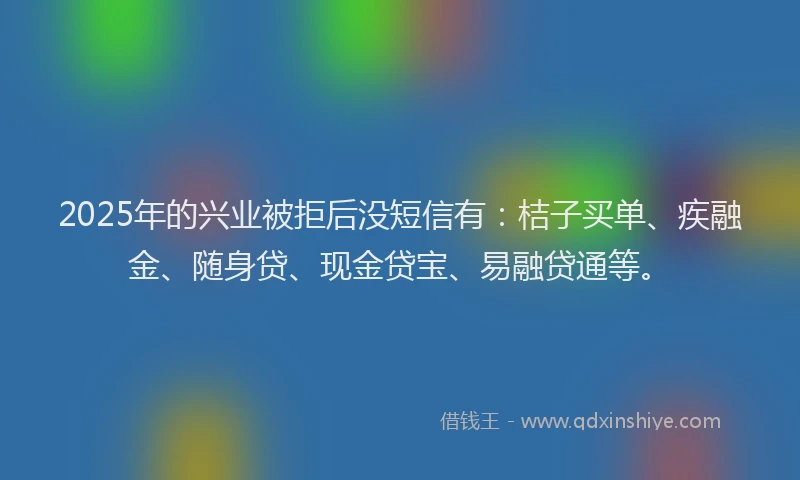 2025年的兴业被拒后没短信有：桔子买单、疾融金、随身贷、现金贷宝、易融贷通等。