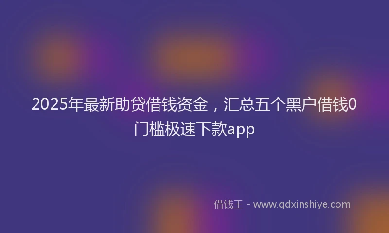 2025年最新助贷借钱资金，汇总五个黑户借钱0门槛极速下款app