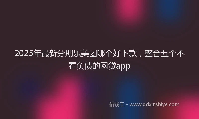 2025年最新分期乐美团哪个好下款，整合五个不看负债的网贷app