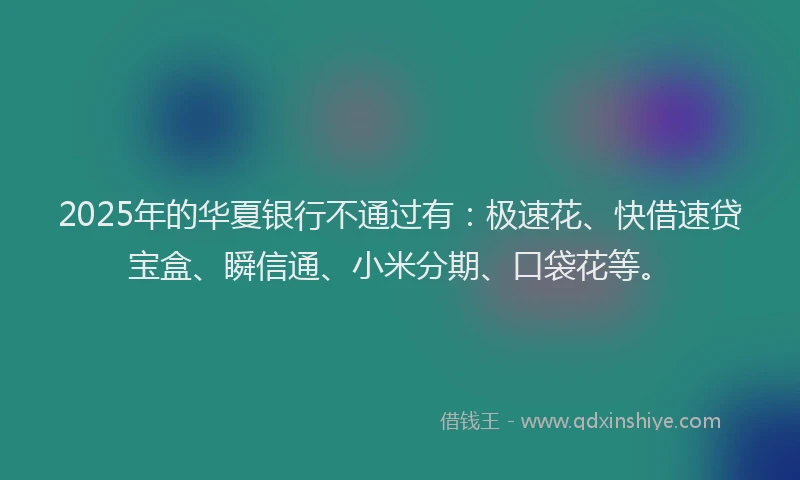 2025年的华夏银行不通过有：极速花、快借速贷宝盒、瞬信通、小米分期、口袋花等。