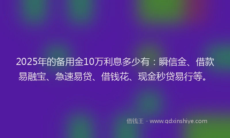 2025年的备用金10万利息多少有：瞬信金、借款易融宝、急速易贷、借钱花、现金秒贷易行等。