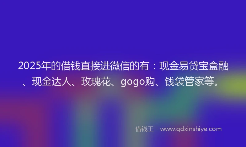 2025年的借钱直接进微信的有：现金易贷宝盒融、现金达人、玫瑰花、gogo购、钱袋管家等。