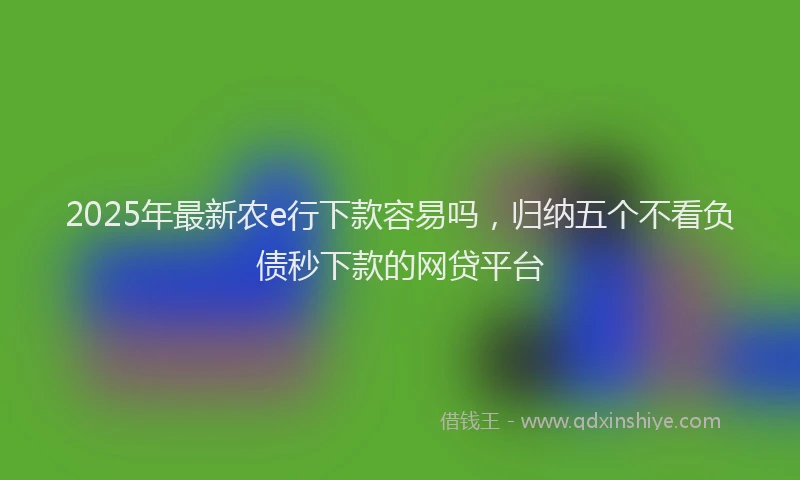 2025年最新农e行下款容易吗，归纳五个不看负债秒下款的网贷平台