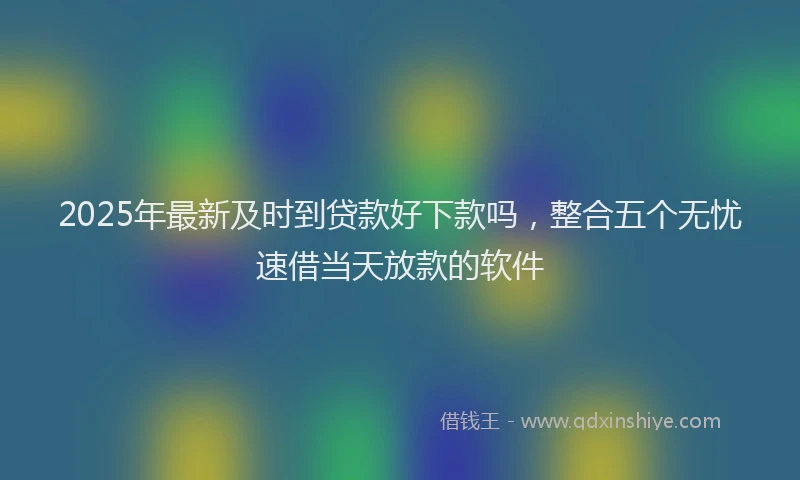 2025年最新及时到贷款好下款吗，整合五个无忧速借当天放款的软件
