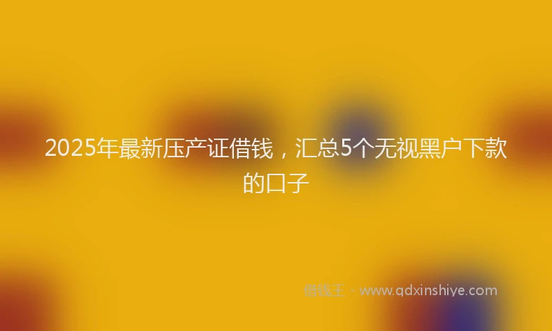 2025年最新压产证借钱，汇总5个无视黑户下款的口子