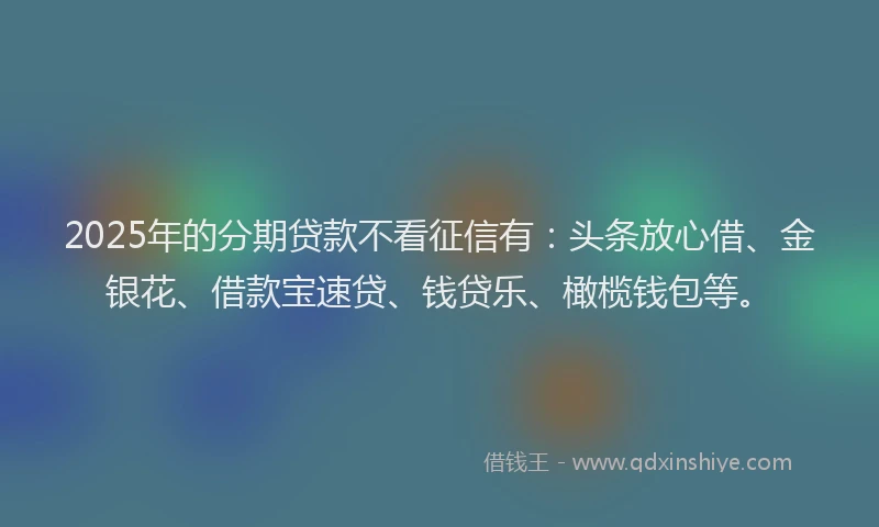 2025年的分期贷款不看征信有：头条放心借、金银花、借款宝速贷、钱贷乐、橄榄钱包等。