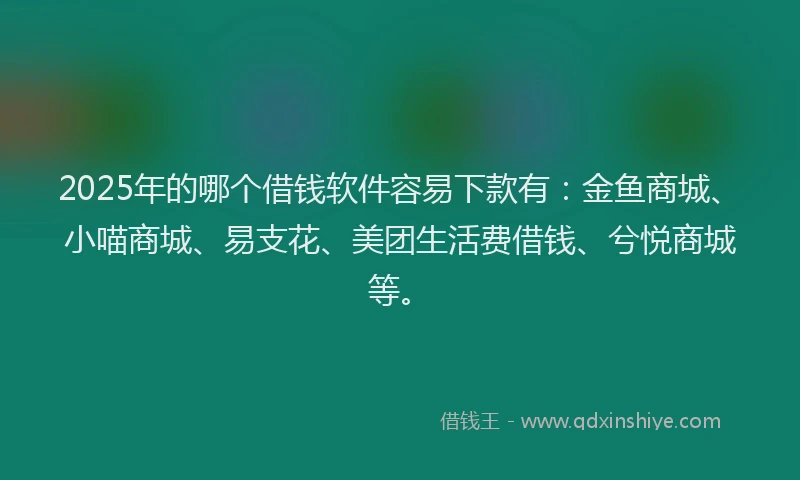 2025年的哪个借钱软件容易下款有：金鱼商城、小喵商城、易支花、美团生活费借钱、兮悦商城等。