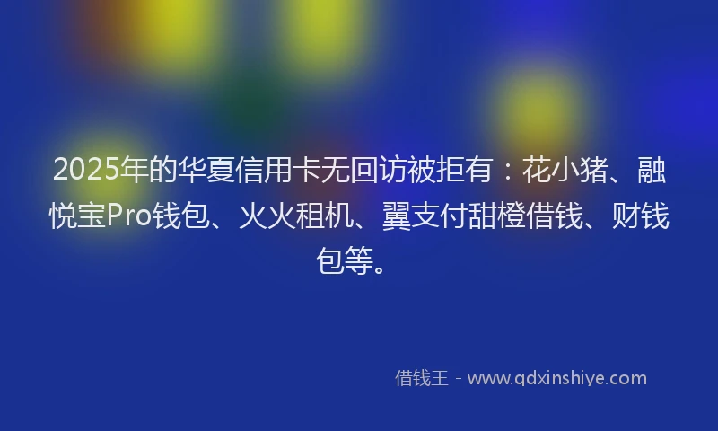 2025年的华夏信用卡无回访被拒有：花小猪、融悦宝Pro钱包、火火租机、翼支付甜橙借钱、财钱包等。