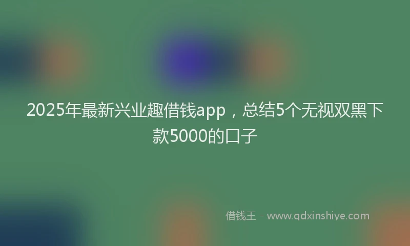 2025年最新兴业趣借钱app，总结5个无视双黑下款5000的口子