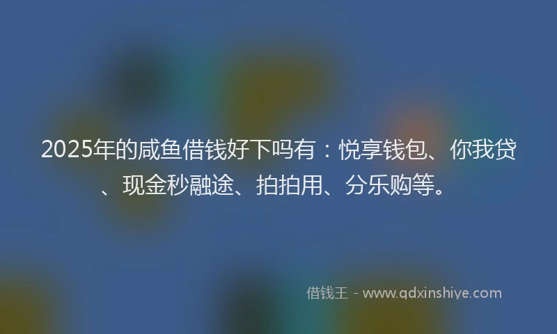 2025年的咸鱼借钱好下吗有：悦享钱包、你我贷、现金秒融途、拍拍用、分乐购等。