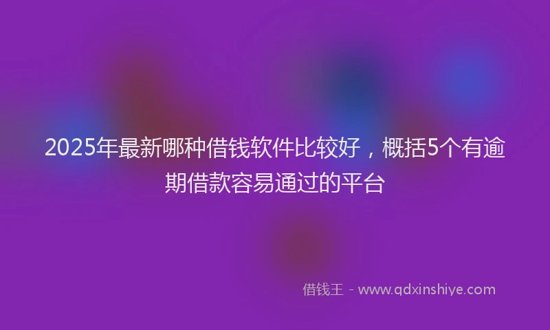 2025年最新哪种借钱软件比较好，概括5个有逾期借款容易通过的平台