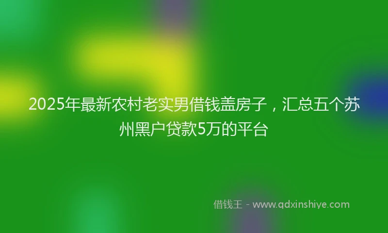 2025年最新农村老实男借钱盖房子，汇总五个苏州黑户贷款5万的平台