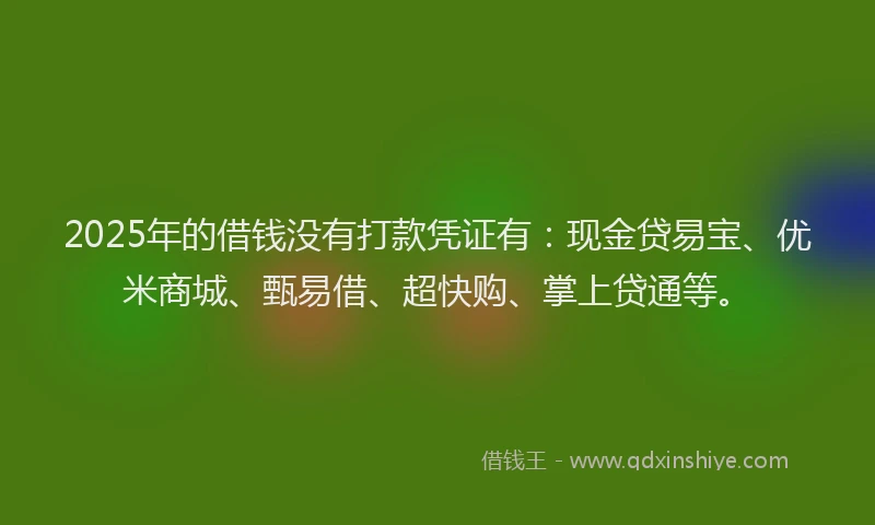2025年的借钱没有打款凭证有：现金贷易宝、优米商城、甄易借、超快购、掌上贷通等。