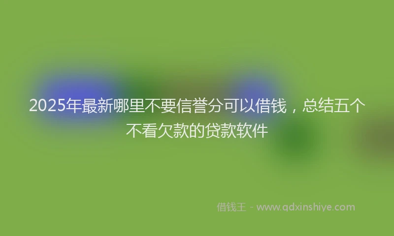 2025年最新哪里不要信誉分可以借钱，总结五个不看欠款的贷款软件