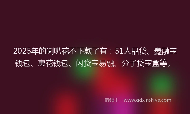 2025年的喇叭花不下款了有：51人品贷、鑫融宝钱包、惠花钱包、闪贷宝易融、分子贷宝盒等。