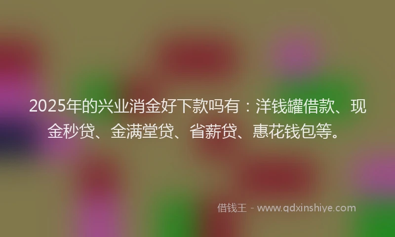 2025年的兴业消金好下款吗有：洋钱罐借款、现金秒贷、金满堂贷、省薪贷、惠花钱包等。