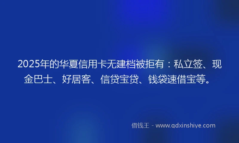 2025年的华夏信用卡无建档被拒有：私立签、现金巴士、好居客、信贷宝贷、钱袋速借宝等。